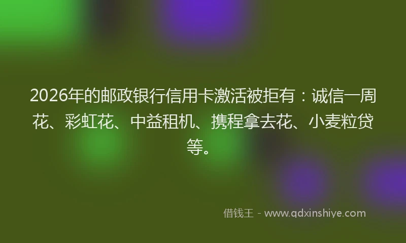 2026年的邮政银行信用卡激活被拒有：诚信一周花、彩虹花、中益租机、携程拿去花、小麦粒贷等。