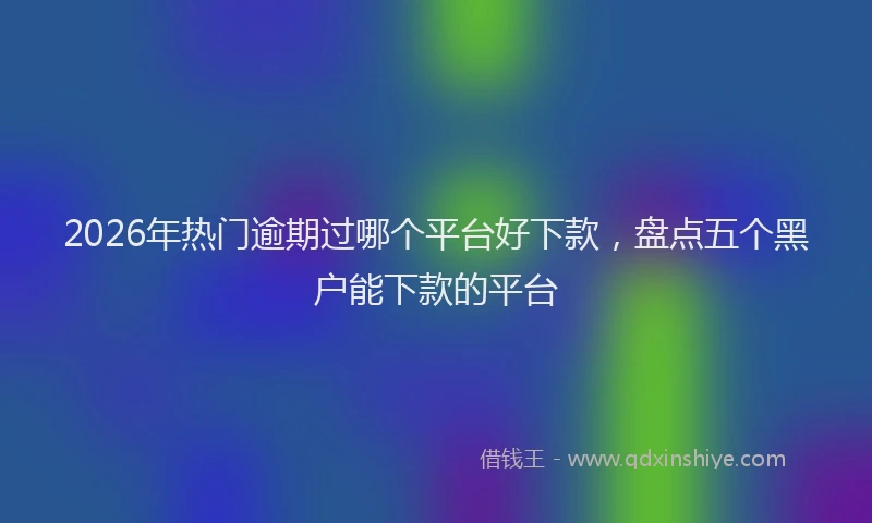 2026年热门逾期过哪个平台好下款，盘点五个黑户能下款的平台