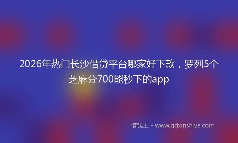 2026年热门长沙借贷平台哪家好下款,罗列5个芝麻分700能秒下的app