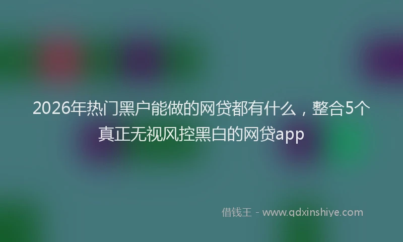 2026年热门黑户能做的网贷都有什么,整合5个真正无视风控黑白的网贷app