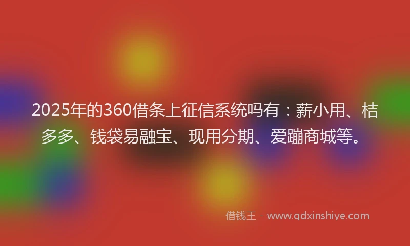 2025年的360借条上征信系统吗有：薪小用、桔多多、钱袋易融宝、现用分期、爱蹦商城等。