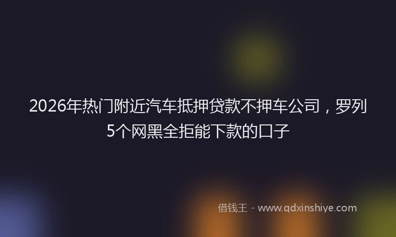 2026年热门附近汽车抵押贷款不押车公司，罗列5个网黑全拒能下款的口子