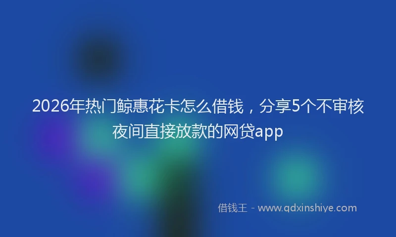 2026年热门鲸惠花卡怎么借钱，分享5个不审核夜间直接放款的网贷app
