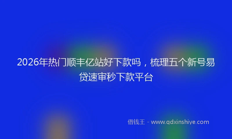 2026年热门顺丰亿站好下款吗，梳理五个新号易贷速审秒下款平台