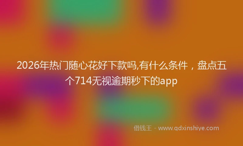 2026年热门随心花好下款吗,有什么条件，盘点五个714无视逾期秒下的app