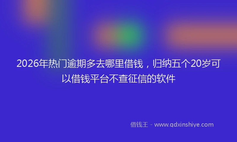 2026年热门逾期多去哪里借钱，归纳五个20岁可以借钱平台不查征信的软件
