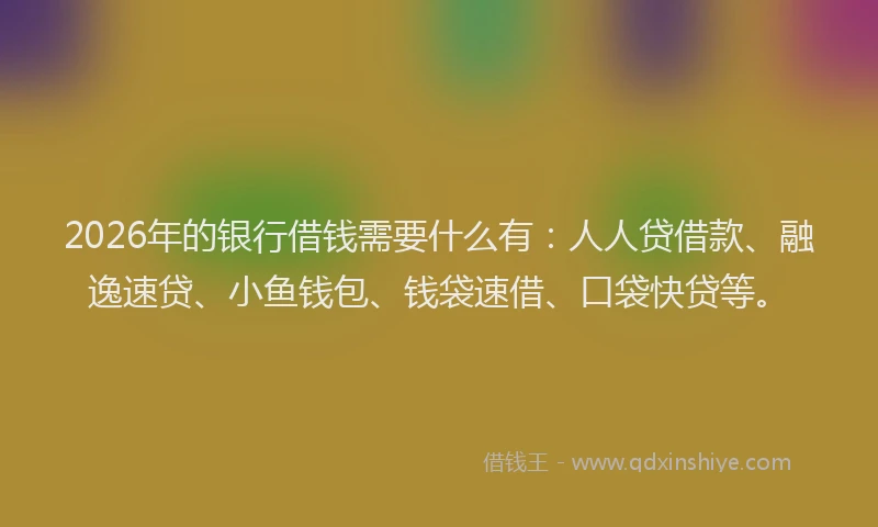 2026年的银行借钱需要什么有：人人贷借款、融逸速贷、小鱼钱包、钱袋速借、口袋快贷等。