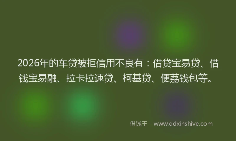 2026年的车贷被拒信用不良有：借贷宝易贷、借钱宝易融、拉卡拉速贷、柯基贷、便荔钱包等。