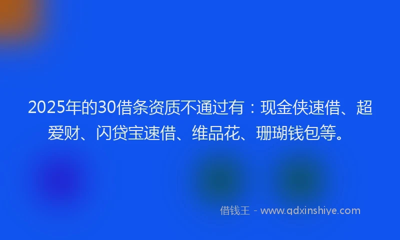 2025年的30借条资质不通过有：现金侠速借、超爱财、闪贷宝速借、维品花、珊瑚钱包等。