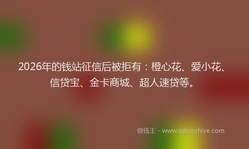2026年的钱站征信后被拒有：橙心花、爱小花、信贷宝、金卡商城、超人速贷等。