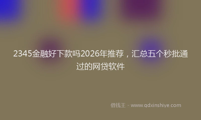 2345金融好下款吗2026年推荐，汇总五个秒批通过的网贷软件