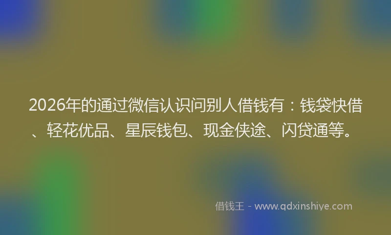 2026年的通过微信认识问别人借钱有:钱袋快借、轻花优品、星辰钱包、现金侠途、闪贷通等。