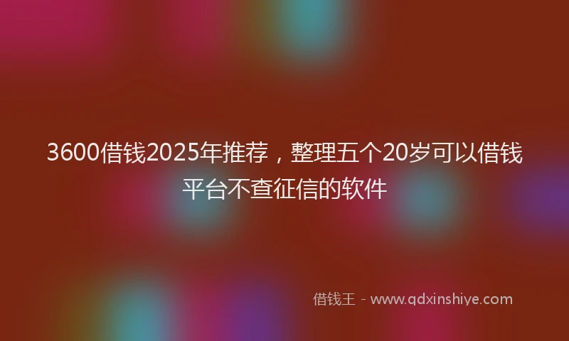 3600借钱2025年推荐,整理五个20岁可以借钱平台不查征信的软件