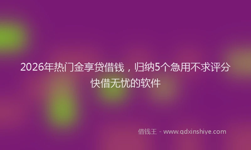 2026年热门金享贷借钱，归纳5个急用不求评分快借无忧的软件