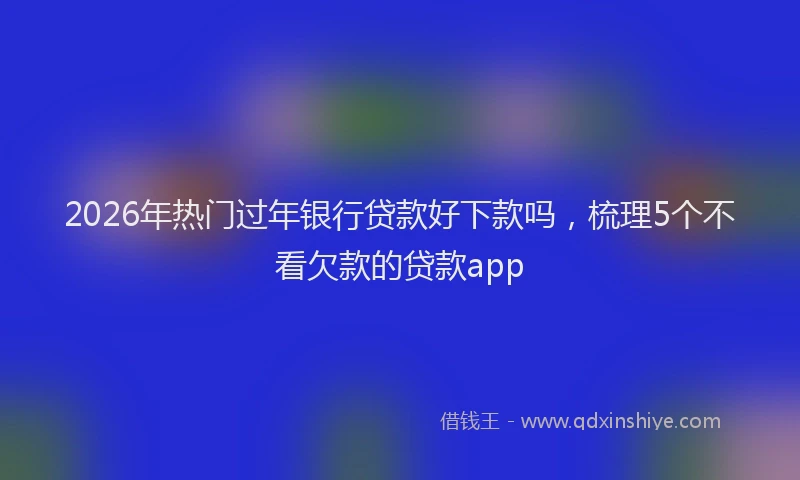 2026年热门过年银行贷款好下款吗，梳理5个不看欠款的贷款app