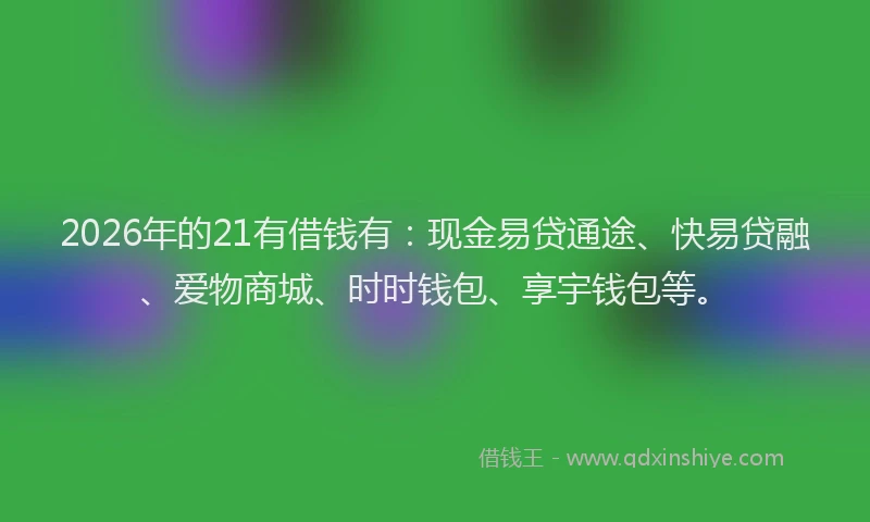 2026年的21有借钱有：现金易贷通途、快易贷融、爱物商城、时时钱包、享宇钱包等。