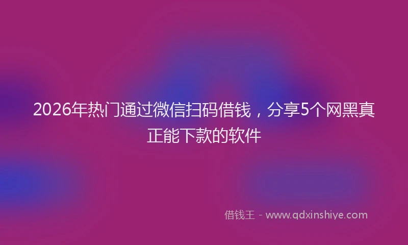 2026年热门通过微信扫码借钱，分享5个网黑真正能下款的软件