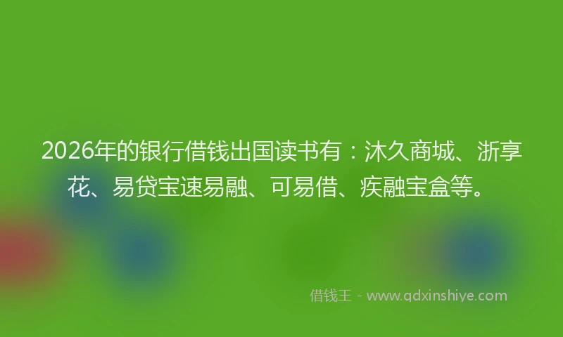 2026年的银行借钱出国读书有：沐久商城、浙享花、易贷宝速易融、可易借、疾融宝盒等。