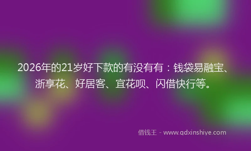 2026年的21岁好下款的有没有有：钱袋易融宝、浙享花、好居客、宜花呗、闪借快行等。