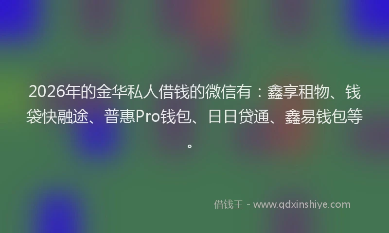 2026年的金华私人借钱的微信有：鑫享租物、钱袋快融途、普惠Pro钱包、日日贷通、鑫易钱包等。