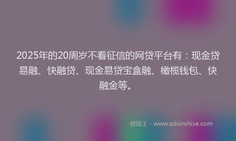 2025年的20周岁不看征信的网贷平台有：现金贷易融、快融贷、现金易贷宝盒融、橄榄钱包、快融金等。