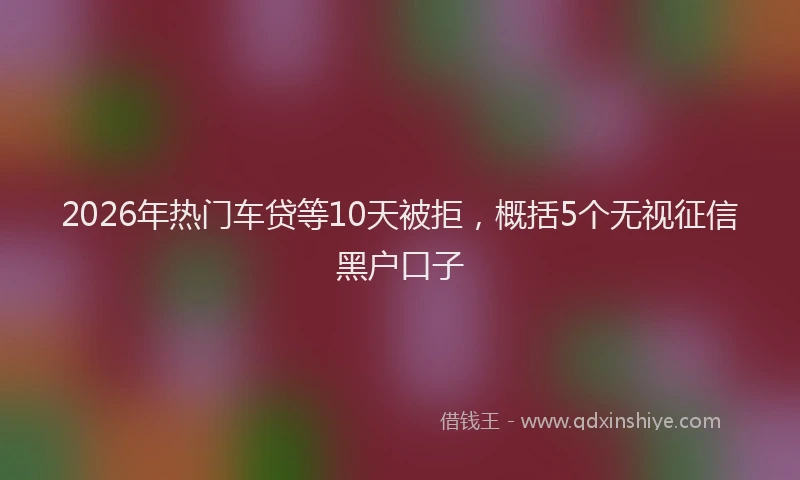 2026年热门车贷等10天被拒，概括5个无视征信黑户口子