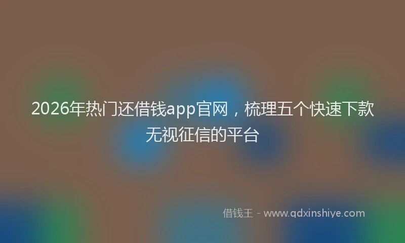 2026年热门还借钱app官网，梳理五个快速下款无视征信的平台