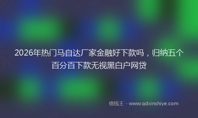 2026年热门马自达厂家金融好下款吗，归纳五个百分百下款无视黑白户网贷
