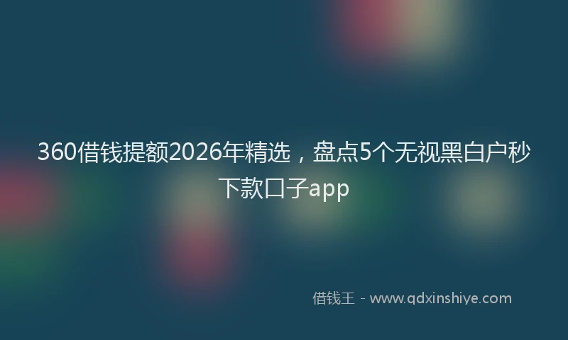 360借钱提额2026年精选,盘点5个无视黑白户秒下款口子app