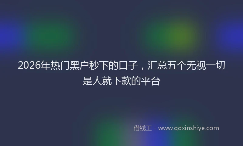 2026年热门黑户秒下的口子，汇总五个无视一切是人就下款的平台