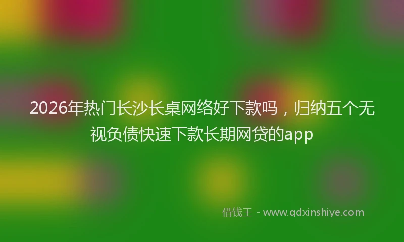 2026年热门长沙长桌网络好下款吗，归纳五个无视负债快速下款长期网贷的app