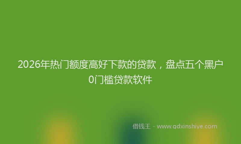 2026年热门额度高好下款的贷款，盘点五个黑户0门槛贷款软件