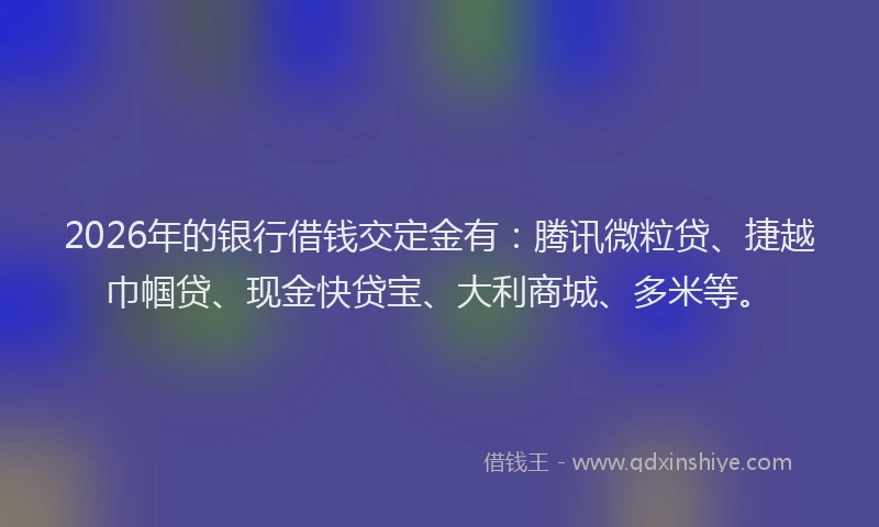 2026年的银行借钱交定金有：腾讯微粒贷、捷越巾帼贷、现金快贷宝、大利商城、多米等。