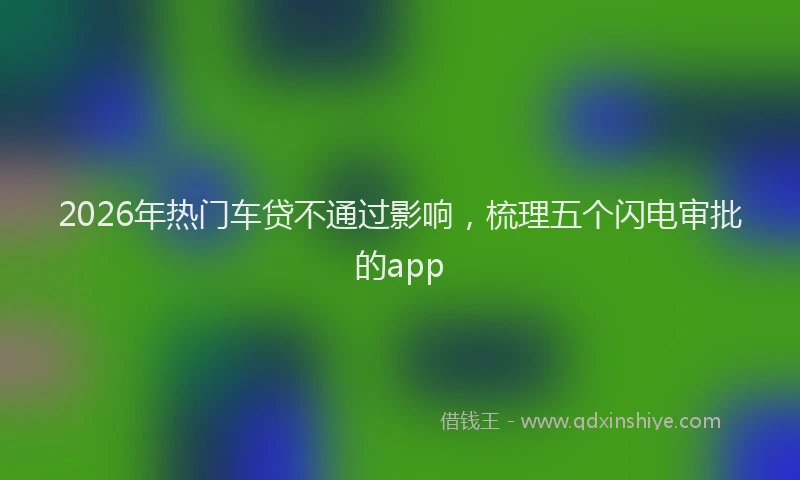 2026年热门车贷不通过影响，梳理五个闪电审批的app