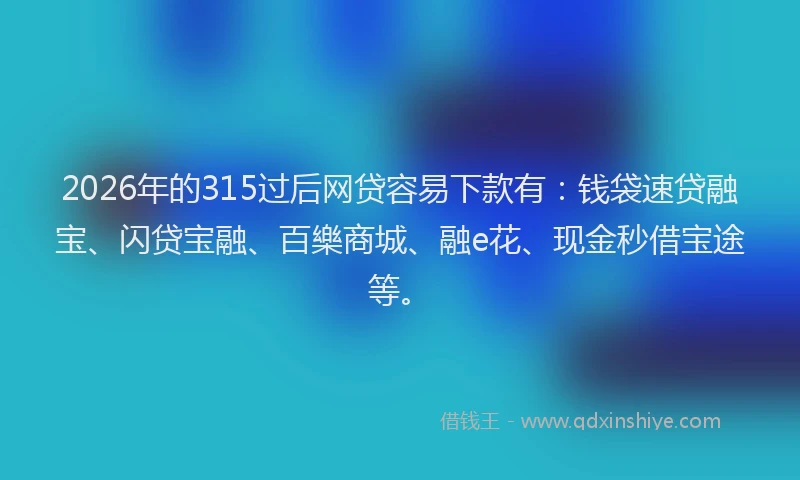 2026年的315过后网贷容易下款有：钱袋速贷融宝、闪贷宝融、百樂商城、融e花、现金秒借宝途等。
