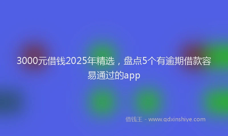 3000元借钱2025年精选，盘点5个有逾期借款容易通过的app