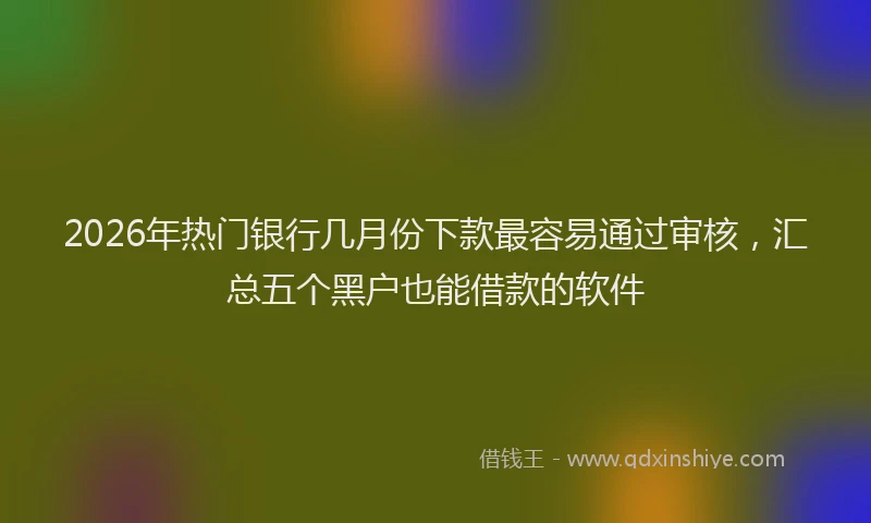 2026年热门银行几月份下款最容易通过审核，汇总五个黑户也能借款的软件