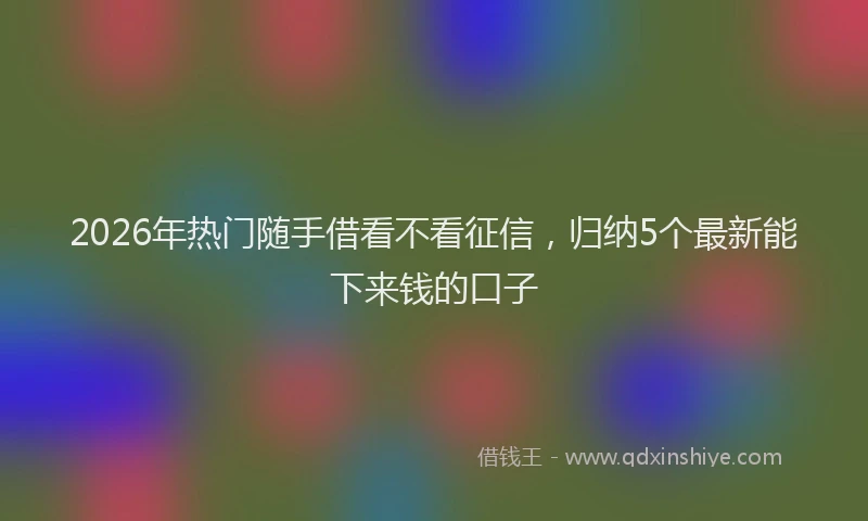 2026年热门随手借看不看征信，归纳5个最新能下来钱的口子