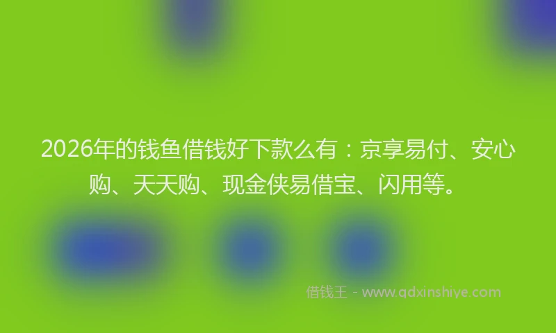 2026年的钱鱼借钱好下款么有：京享易付、安心购、天天购、现金侠易借宝、闪用等。