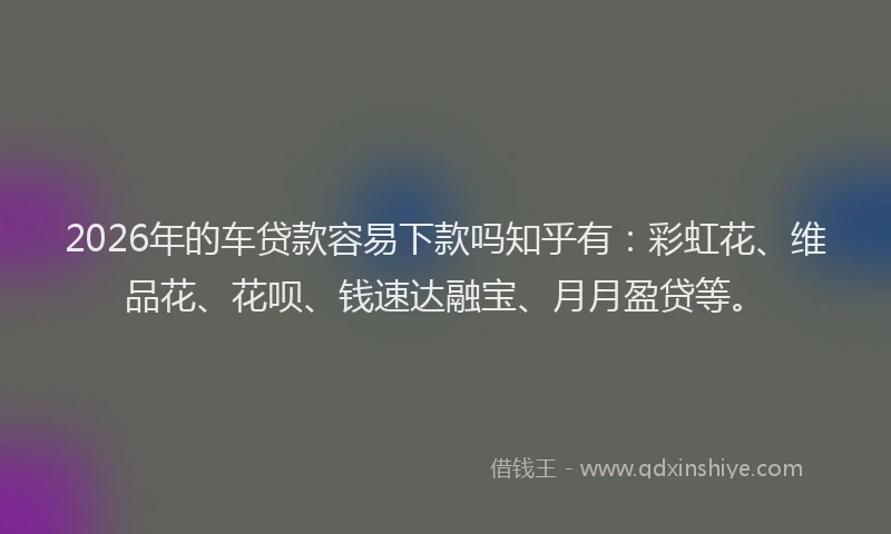 2026年的车贷款容易下款吗知乎有:彩虹花、维品花、花呗、钱速达融宝、月月盈贷等。