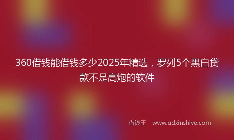 360借钱能借钱多少2025年精选，罗列5个黑白贷款不是高炮的软件