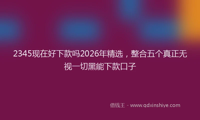 2345现在好下款吗2026年精选，整合五个真正无视一切黑能下款口子