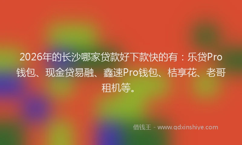 2026年的长沙哪家贷款好下款快的有：乐贷Pro钱包、现金贷易融、鑫速Pro钱包、桔享花、老哥租机等。