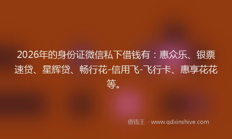 2026年的身份证微信私下借钱有：惠众乐、银票速贷、星辉贷、畅行花-信用飞-飞行卡、惠享花花等。