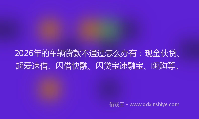 2026年的车辆贷款不通过怎么办有：现金侠贷、超爱速借、闪借快融、闪贷宝速融宝、嗨购等。