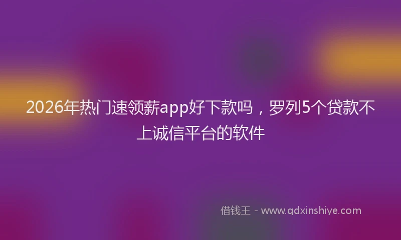 2026年热门速领薪app好下款吗,罗列5个贷款不上诚信平台的软件