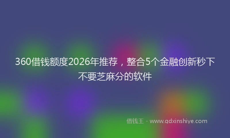 360借钱额度2026年推荐，整合5个金融创新秒下不要芝麻分的软件