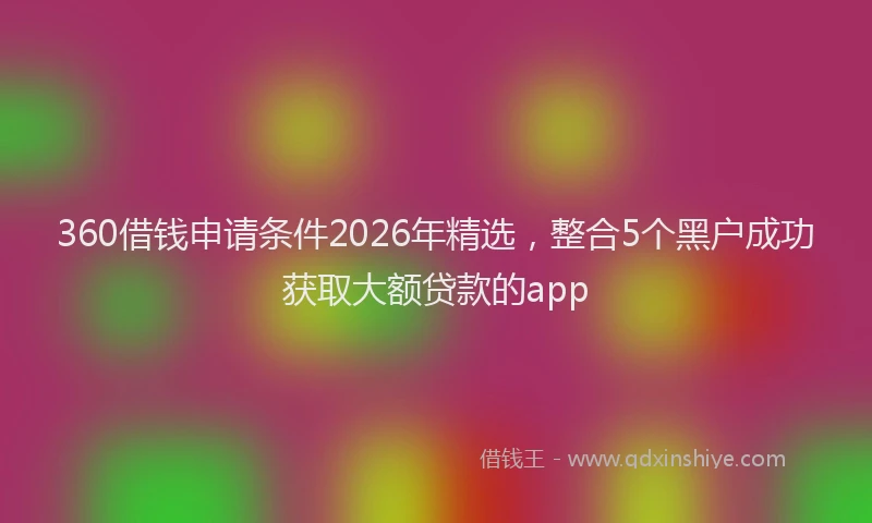 360借钱申请条件2026年精选，整合5个黑户成功获取大额贷款的app