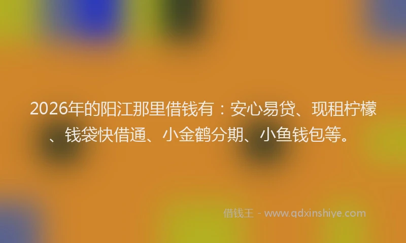2026年的阳江那里借钱有：安心易贷、现租柠檬、钱袋快借通、小金鹤分期、小鱼钱包等。