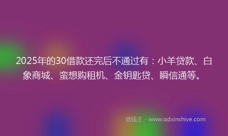 2025年的30借款还完后不通过有：小羊贷款、白象商城、蛮想购租机、金钥匙贷、瞬信通等。